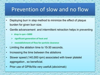 Prevention of slow and no flow
• Deploying burr in step method to minimize the effect of plaque
burden for given burr size.
• Gentle advancement and intermittent retraction helps in preventing
 drop in rpm <5000
 significant generation of heat and
 reestablishment of flow for particle clearance
• Limiting the ablation time to 15-30 seconds.
• Increasing the time between the ablations
• Slower speed (140,000 rpm) associated with lower platelet
aggregation , so beneficial.
• Prior use of GPIIb/IIIa very usefull.(abciximab)
 