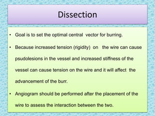 Dissection
• Goal is to set the optimal central vector for burring.
• Because increased tension (rigidity) on the wire can cause
psudolesions in the vessel and increased stiffness of the
vessel can cause tension on the wire and it will affect the
advancement of the burr.
• Angiogram should be performed after the placement of the
wire to assess the interaction between the two.
 