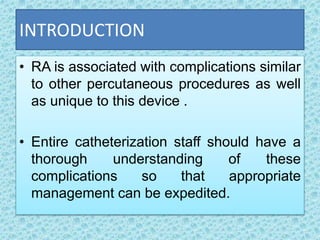 INTRODUCTION
• RA is associated with complications similar
to other percutaneous procedures as well
as unique to this device .
• Entire catheterization staff should have a
thorough understanding of these
complications so that appropriate
management can be expedited.
 