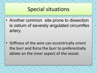 Special situations
• Another common site prone to dissection
is ostium of severely angulated circumflex
artery.
• Stiffness of the wire can eccentrically orient
the burr and force the burr to preferentially
ablate on the inner aspect of the vessel.
 