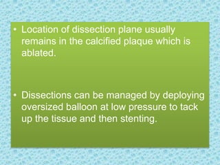 • Location of dissection plane usually
remains in the calcified plaque which is
ablated.
• Dissections can be managed by deploying
oversized balloon at low pressure to tack
up the tissue and then stenting.
 