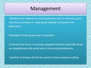 Management
• Therefore the methods to avoid perforation are to minimize guide
wire bias by proper co- axial guide catheter and guide wire
placement
• Relaxation of the guide wire is important.
• Undersize the burrs in severely angulated lesions especially those
are straightened with guide wire or showing psudolesions.
• “pecking” technique should be used to avoid excessive cutting .
 