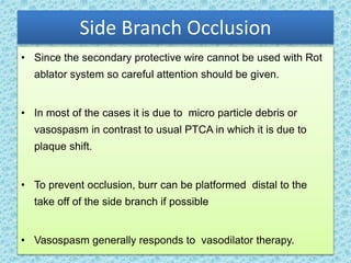 Side Branch Occlusion
• Since the secondary protective wire cannot be used with Rot
ablator system so careful attention should be given.
• In most of the cases it is due to micro particle debris or
vasospasm in contrast to usual PTCA in which it is due to
plaque shift.
• To prevent occlusion, burr can be platformed distal to the
take off of the side branch if possible
• Vasospasm generally responds to vasodilator therapy.
 