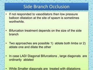 Side Branch Occlusion
• If not responded to vasodilators then low pressure
balloon dilatation at the site of spasm is sometimes
worthwhile.
• Bifurcation treatment depends on the size of the side
branch
• Two approaches are possible 1) ablate both limbs or 2)
ablate one and dilate the other
• In case LAD/ Diagonal Bifurcations , large diagonals are
ordinarily ablated
• While Smaller diagonals are treated with dilatations
 