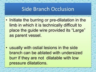 Side Branch Occlusion
• Initiate the burring or pre-dilatation in the
limb in which it is technically difficult to
place the guide wire provided its “Large”
as parent vessel.
• usually with ostial lesions in the side
branch can be ablated with undersized
burr if they are not dilatable with low
pressure dilatations.
 