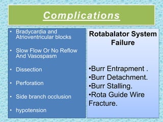 Complications
• Bradycardia and
Atrioventricular blocks
• Slow Flow Or No Reflow
And Vasospasm
• Dissection
• Perforation
• Side branch occlusion
• hypotension
Rotabalator System
Failure
•Burr Entrapment .
•Burr Detachment.
•Burr Stalling.
•Rota Guide Wire
Fracture.
 