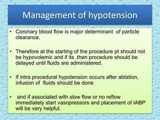 Management of hypotension
• Coronary blood flow is major determinant of particle
clearance.
• Therefore at the starting of the procedure pt should not
be hypovolemic and if its ,then procedure should be
delayed until fluids are administered.
• If intra procedural hypotension occurs after ablation,
infusion of fluids should be done
• and if associated with slow flow or no reflow
immediately start vasopressors and placement of IABP
will be very helpful.
 