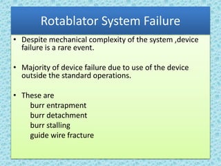 Rotablator System Failure
• Despite mechanical complexity of the system ,device
failure is a rare event.
• Majority of device failure due to use of the device
outside the standard operations.
• These are
burr entrapment
burr detachment
burr stalling
guide wire fracture
 
