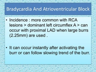 Bradycardia And Atrioventricular Block
• Incidence : more common with RCA
lesions > dominant left circumflex A > can
occur with proximal LAD when large burrs
(2.25mm) are used .
• It can occur instantly after activating the
burr or can follow slowing trend of the burr.
 