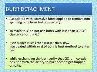 BURR DETACHMENT
• Associated with excessive force applied to remove non
spinning burr from tortuous artery.
• To avoid this ,do not use burrs with less than 0.004”
clearance for the GC.
• If clearance is less than 0.004” then slow
inactivated withdrawal of burr is best method to enter
GC.
• while exchanging the burr verify that GC is in co axial
position with the artery so burr doesn't get trapped
onto tip
 