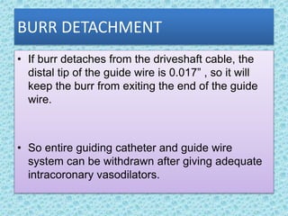 BURR DETACHMENT
• If burr detaches from the driveshaft cable, the
distal tip of the guide wire is 0.017” , so it will
keep the burr from exiting the end of the guide
wire.
• So entire guiding catheter and guide wire
system can be withdrawn after giving adequate
intracoronary vasodilators.
 