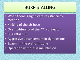 BURR STALLING
• When there is significant resistance to
rotation.
• Kinking of the air hose
• Over tightening of the “Y” connector
• B: A ratio 1.0
• Aggressive advancement in tight lesions
• Spasm in the platform zone
• Operation without saline infusion.
 