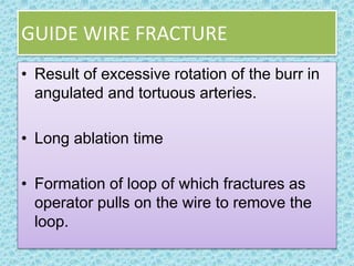 GUIDE WIRE FRACTURE
• Result of excessive rotation of the burr in
angulated and tortuous arteries.
• Long ablation time
• Formation of loop of which fractures as
operator pulls on the wire to remove the
loop.
 
