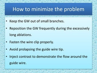 How to minimize the problem
• Keep the GW out of small branches.
• Reposition the GW frequently during the excessively
long ablations.
• Fasten the wire clip properly.
• Avoid prolapsing the guide wire tip.
• Inject contrast to demonstrate the flow around the
guide wire.
 