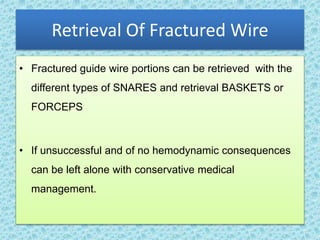 Retrieval Of Fractured Wire
• Fractured guide wire portions can be retrieved with the
different types of SNARES and retrieval BASKETS or
FORCEPS
• If unsuccessful and of no hemodynamic consequences
can be left alone with conservative medical
management.
 