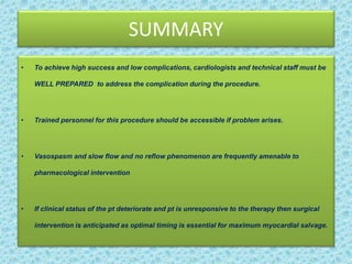SUMMARY
• To achieve high success and low complications, cardiologists and technical staff must be
WELL PREPARED to address the complication during the procedure.
• Trained personnel for this procedure should be accessible if problem arises.
• Vasospasm and slow flow and no reflow phenomenon are frequently amenable to
pharmacological intervention
• If clinical status of the pt deteriorate and pt is unresponsive to the therapy then surgical
intervention is anticipated as optimal timing is essential for maximum myocardial salvage.
 