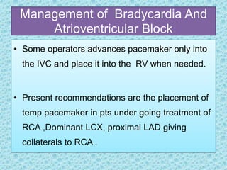 Management of Bradycardia And
Atrioventricular Block
• Some operators advances pacemaker only into
the IVC and place it into the RV when needed.
• Present recommendations are the placement of
temp pacemaker in pts under going treatment of
RCA ,Dominant LCX, proximal LAD giving
collaterals to RCA .
 