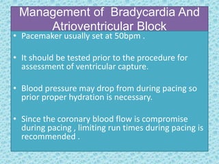 Management of Bradycardia And
Atrioventricular Block
• Pacemaker usually set at 50bpm .
• It should be tested prior to the procedure for
assessment of ventricular capture.
• Blood pressure may drop from during pacing so
prior proper hydration is necessary.
• Since the coronary blood flow is compromise
during pacing , limiting run times during pacing is
recommended .
 