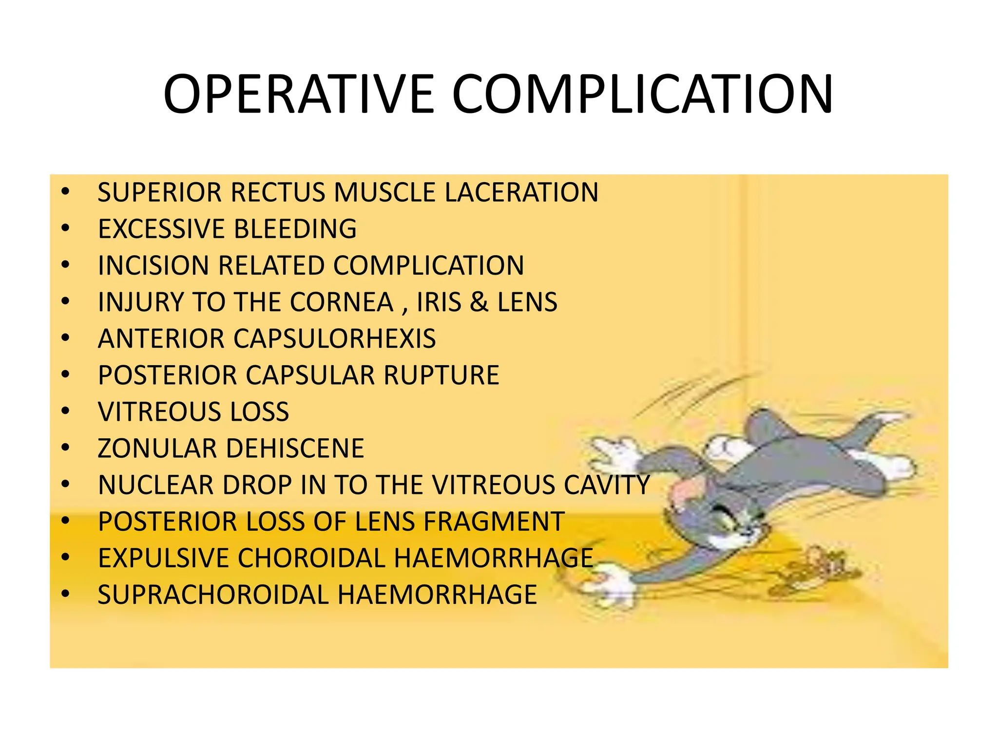 OPERATIVE COMPLICATION
• SUPERIOR RECTUS MUSCLE LACERATION
• EXCESSIVE BLEEDING
• INCISION RELATED COMPLICATION
• INJURY TO THE CORNEA , IRIS & LENS
• ANTERIOR CAPSULORHEXIS
• POSTERIOR CAPSULAR RUPTURE
• VITREOUS LOSS
• ZONULAR DEHISCENE
• NUCLEAR DROP IN TO THE VITREOUS CAVITY
• POSTERIOR LOSS OF LENS FRAGMENT
• EXPULSIVE CHOROIDAL HAEMORRHAGE
• SUPRACHOROIDAL HAEMORRHAGE
 
