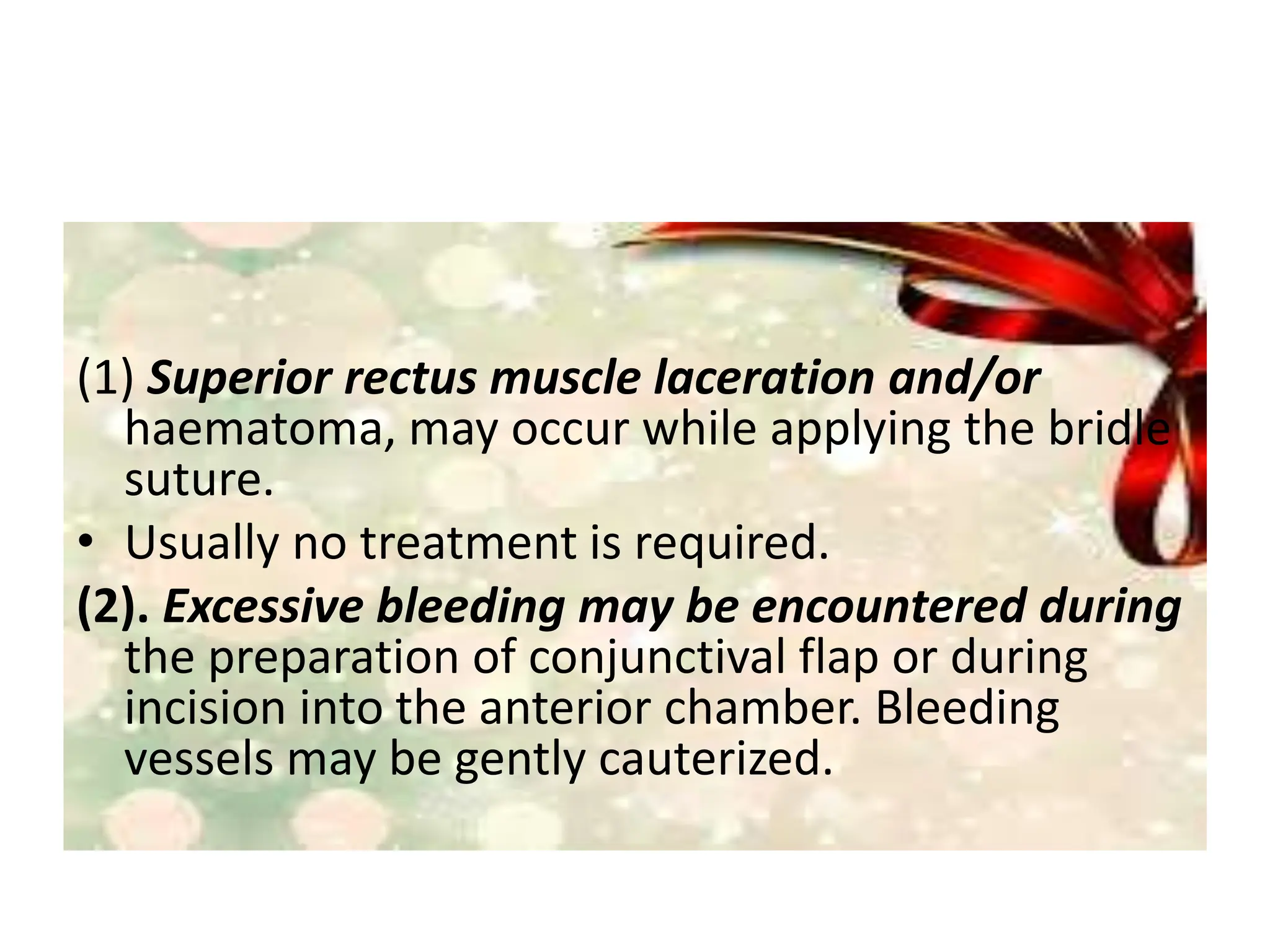 (1) Superior rectus muscle laceration and/or
haematoma, may occur while applying the bridle
suture.
• Usually no treatment is required.
(2). Excessive bleeding may be encountered during
the preparation of conjunctival flap or during
incision into the anterior chamber. Bleeding
vessels may be gently cauterized.
 