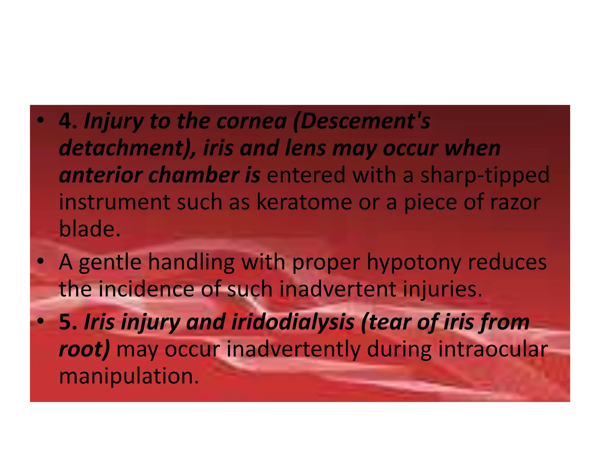 • 4. Injury to the cornea (Descement's
detachment), iris and lens may occur when
anterior chamber is entered with a sharp-tipped
instrument such as keratome or a piece of razor
blade.
• A gentle handling with proper hypotony reduces
the incidence of such inadvertent injuries.
• 5. Iris injury and iridodialysis (tear of iris from
root) may occur inadvertently during intraocular
manipulation.
 
