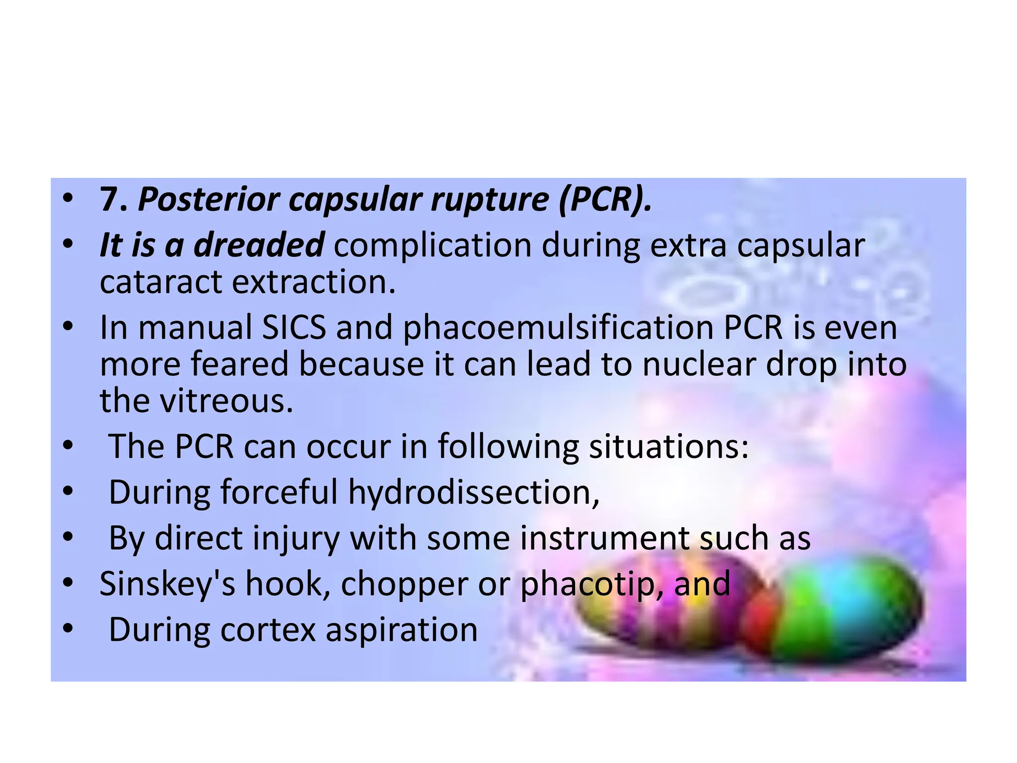 • 7. Posterior capsular rupture (PCR).
• It is a dreaded complication during extra capsular
cataract extraction.
• In manual SICS and phacoemulsification PCR is even
more feared because it can lead to nuclear drop into
the vitreous.
• The PCR can occur in following situations:
• During forceful hydrodissection,
• By direct injury with some instrument such as
• Sinskey's hook, chopper or phacotip, and
• During cortex aspiration
 