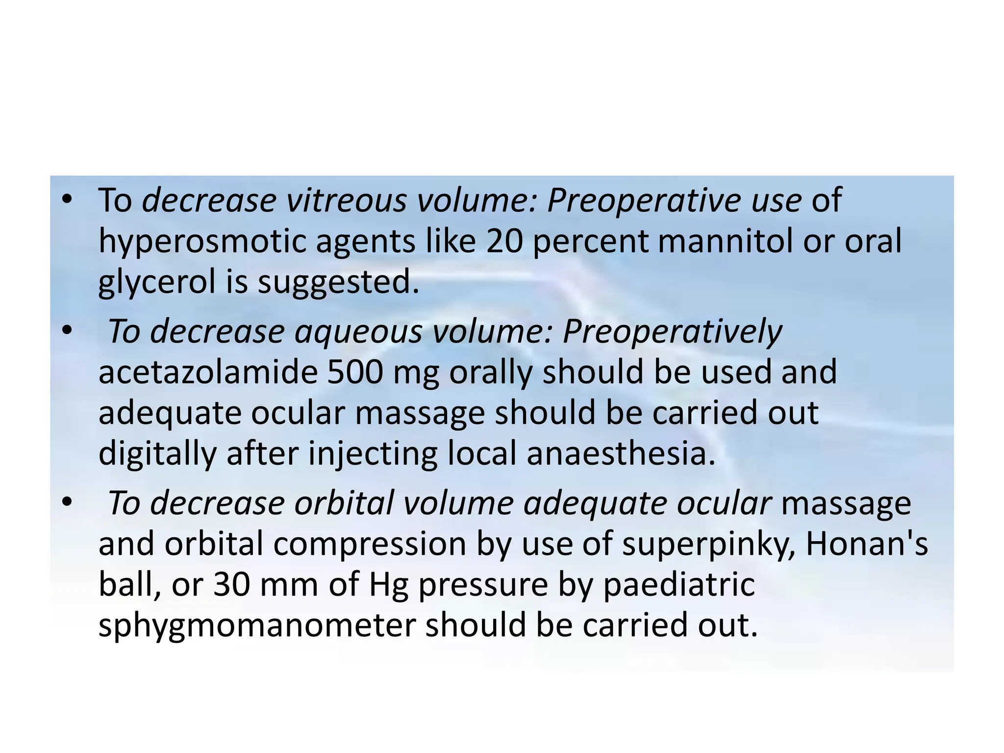 • To decrease vitreous volume: Preoperative use of
hyperosmotic agents like 20 percent mannitol or oral
glycerol is suggested.
• To decrease aqueous volume: Preoperatively
acetazolamide 500 mg orally should be used and
adequate ocular massage should be carried out
digitally after injecting local anaesthesia.
• To decrease orbital volume adequate ocular massage
and orbital compression by use of superpinky, Honan's
ball, or 30 mm of Hg pressure by paediatric
sphygmomanometer should be carried out.
 