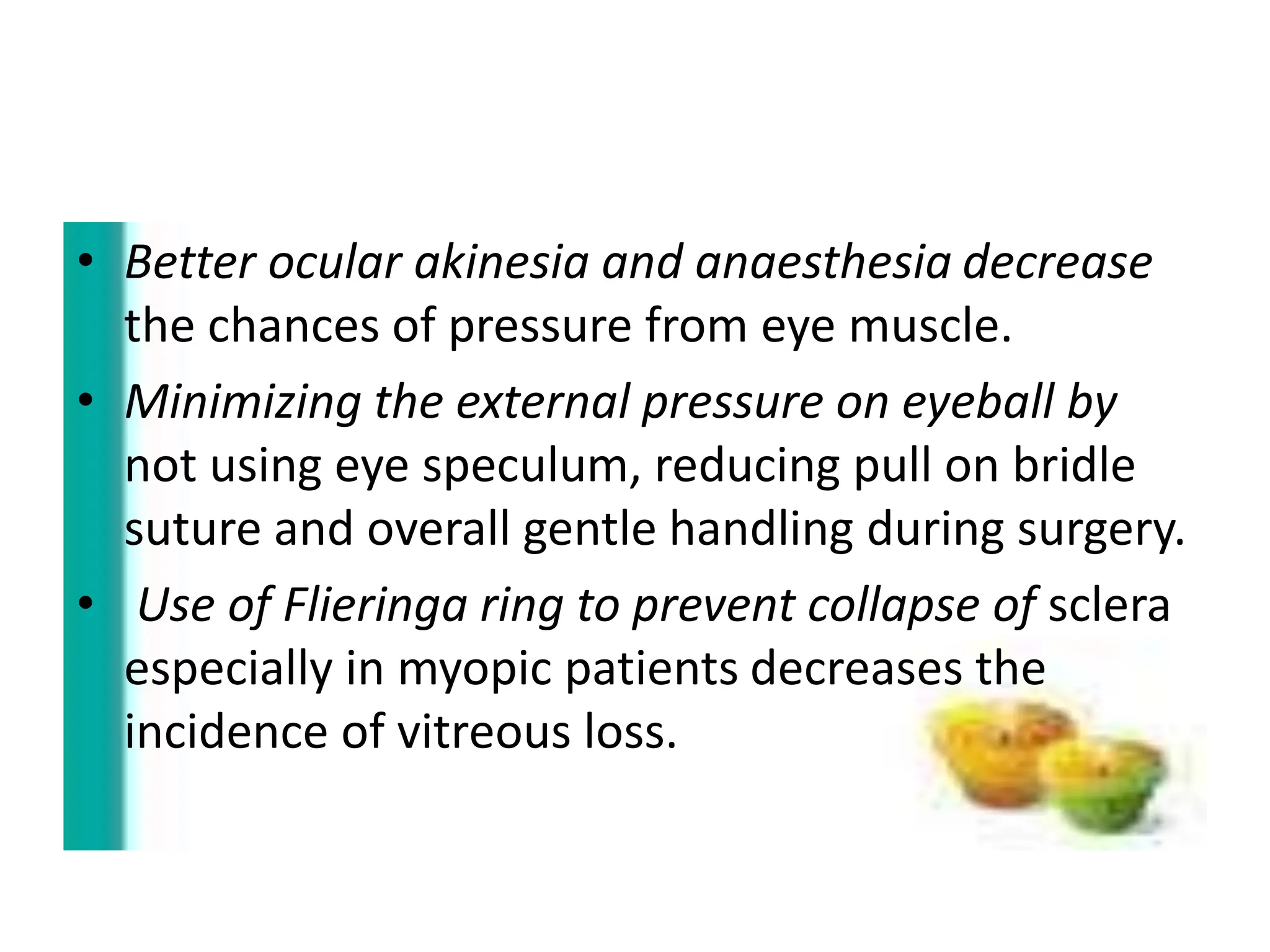 • Better ocular akinesia and anaesthesia decrease
the chances of pressure from eye muscle.
• Minimizing the external pressure on eyeball by
not using eye speculum, reducing pull on bridle
suture and overall gentle handling during surgery.
• Use of Flieringa ring to prevent collapse of sclera
especially in myopic patients decreases the
incidence of vitreous loss.
 