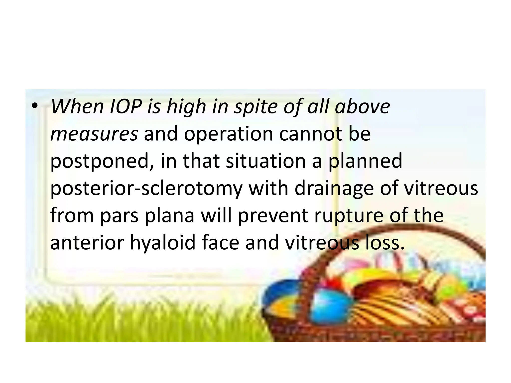 • When IOP is high in spite of all above
measures and operation cannot be
postponed, in that situation a planned
posterior-sclerotomy with drainage of vitreous
from pars plana will prevent rupture of the
anterior hyaloid face and vitreous loss.
 