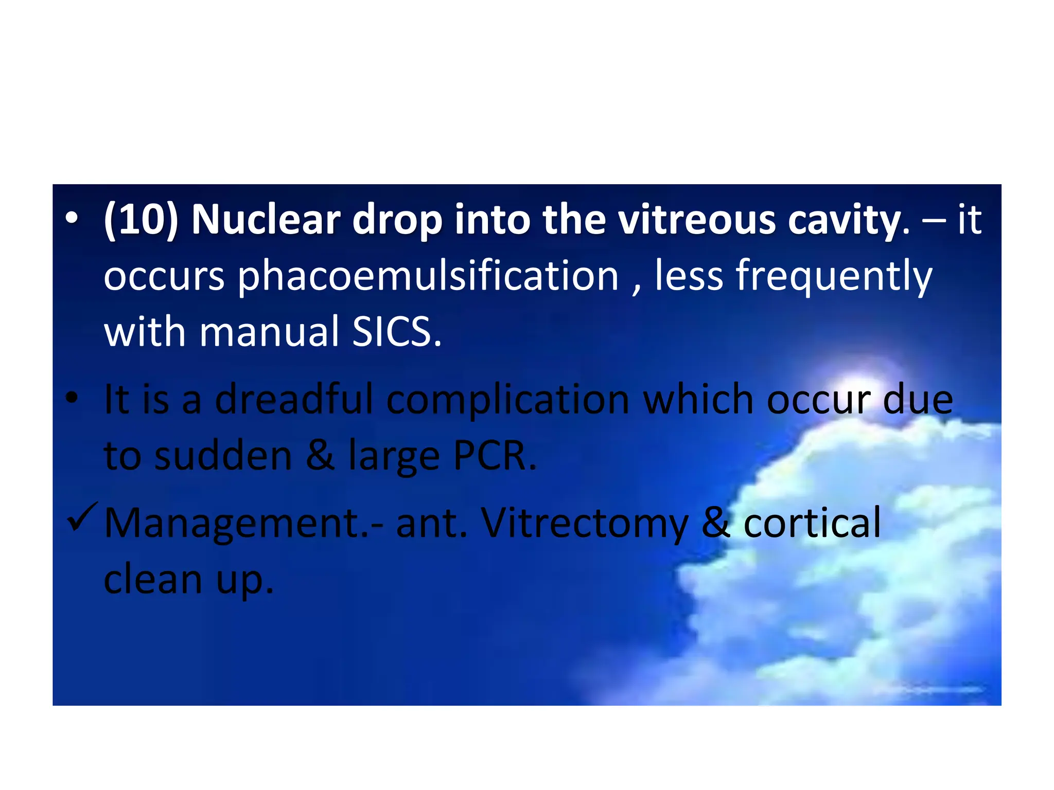 • (10) Nuclear drop into the vitreous cavity. – it
occurs phacoemulsification , less frequently
with manual SICS.
• It is a dreadful complication which occur due
to sudden & large PCR.
Management.- ant. Vitrectomy & cortical
clean up.
 