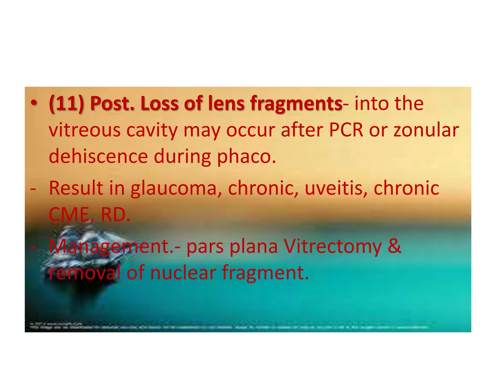 • (11) Post. Loss of lens fragments- into the
vitreous cavity may occur after PCR or zonular
dehiscence during phaco.
- Result in glaucoma, chronic, uveitis, chronic
CME, RD.
- Management.- pars plana Vitrectomy &
removal of nuclear fragment.
 