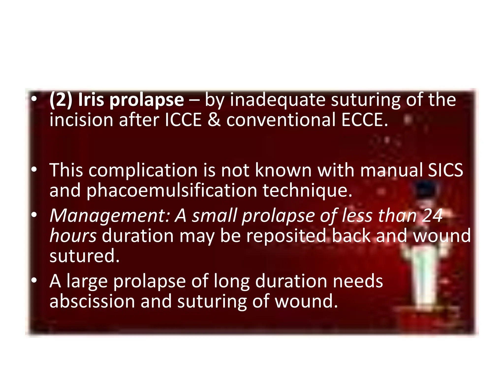 • (2) Iris prolapse – by inadequate suturing of the
incision after ICCE & conventional ECCE.
• This complication is not known with manual SICS
and phacoemulsification technique.
• Management: A small prolapse of less than 24
hours duration may be reposited back and wound
sutured.
• A large prolapse of long duration needs
abscission and suturing of wound.
 