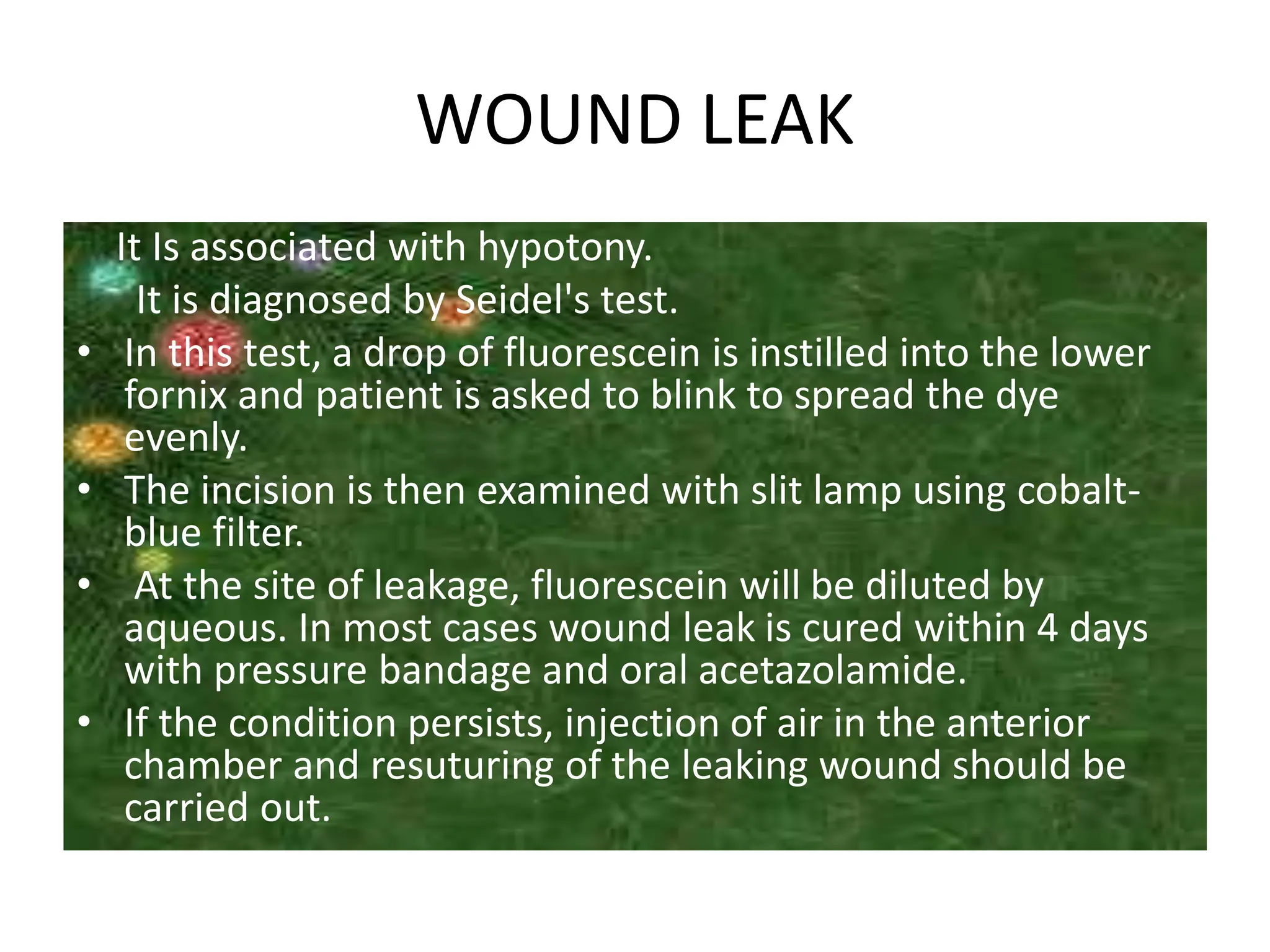 WOUND LEAK
It Is associated with hypotony.
It is diagnosed by Seidel's test.
• In this test, a drop of fluorescein is instilled into the lower
fornix and patient is asked to blink to spread the dye
evenly.
• The incision is then examined with slit lamp using cobalt-
blue filter.
• At the site of leakage, fluorescein will be diluted by
aqueous. In most cases wound leak is cured within 4 days
with pressure bandage and oral acetazolamide.
• If the condition persists, injection of air in the anterior
chamber and resuturing of the leaking wound should be
carried out.
 