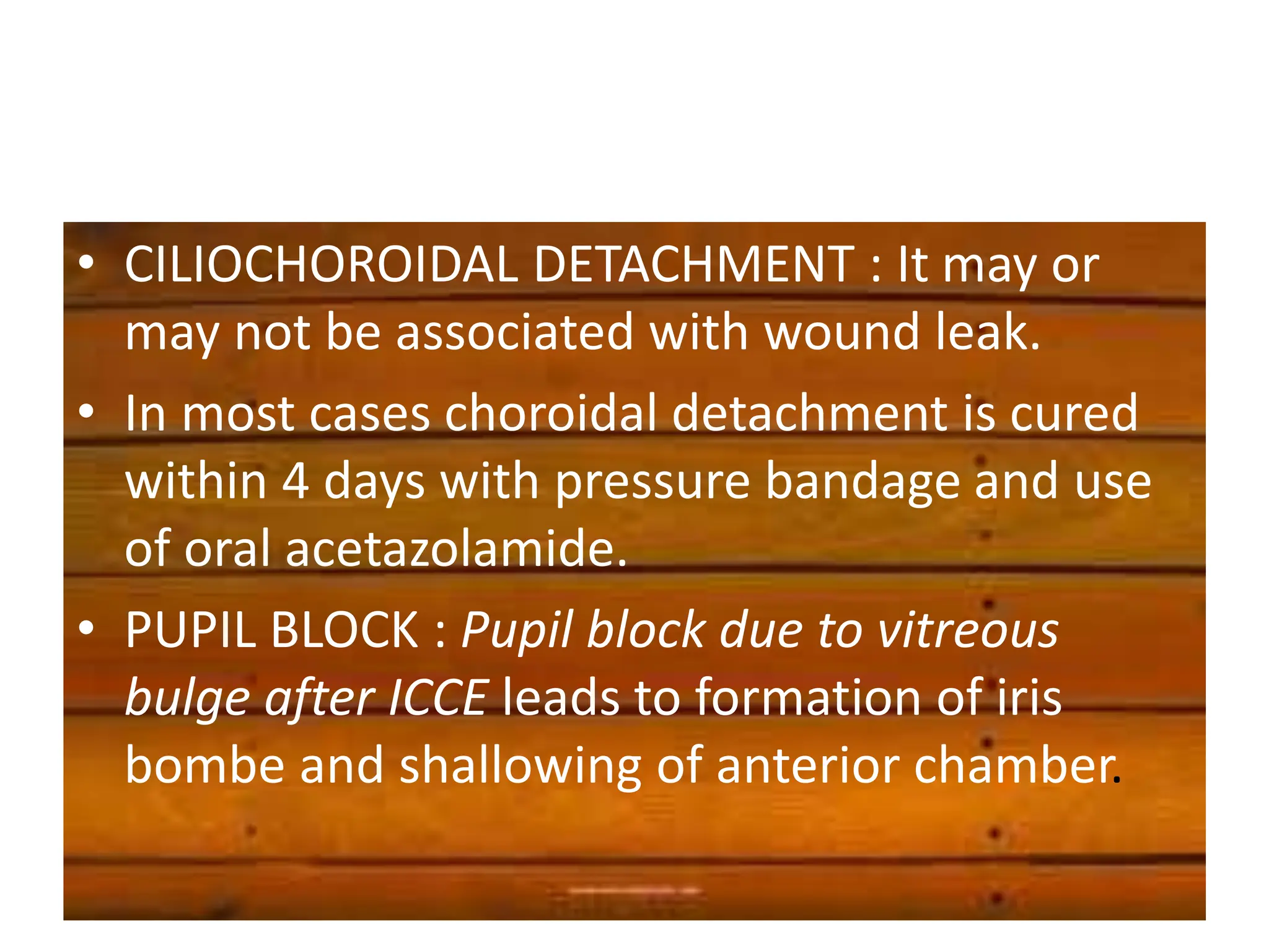 • CILIOCHOROIDAL DETACHMENT : It may or
may not be associated with wound leak.
• In most cases choroidal detachment is cured
within 4 days with pressure bandage and use
of oral acetazolamide.
• PUPIL BLOCK : Pupil block due to vitreous
bulge after ICCE leads to formation of iris
bombe and shallowing of anterior chamber.
 