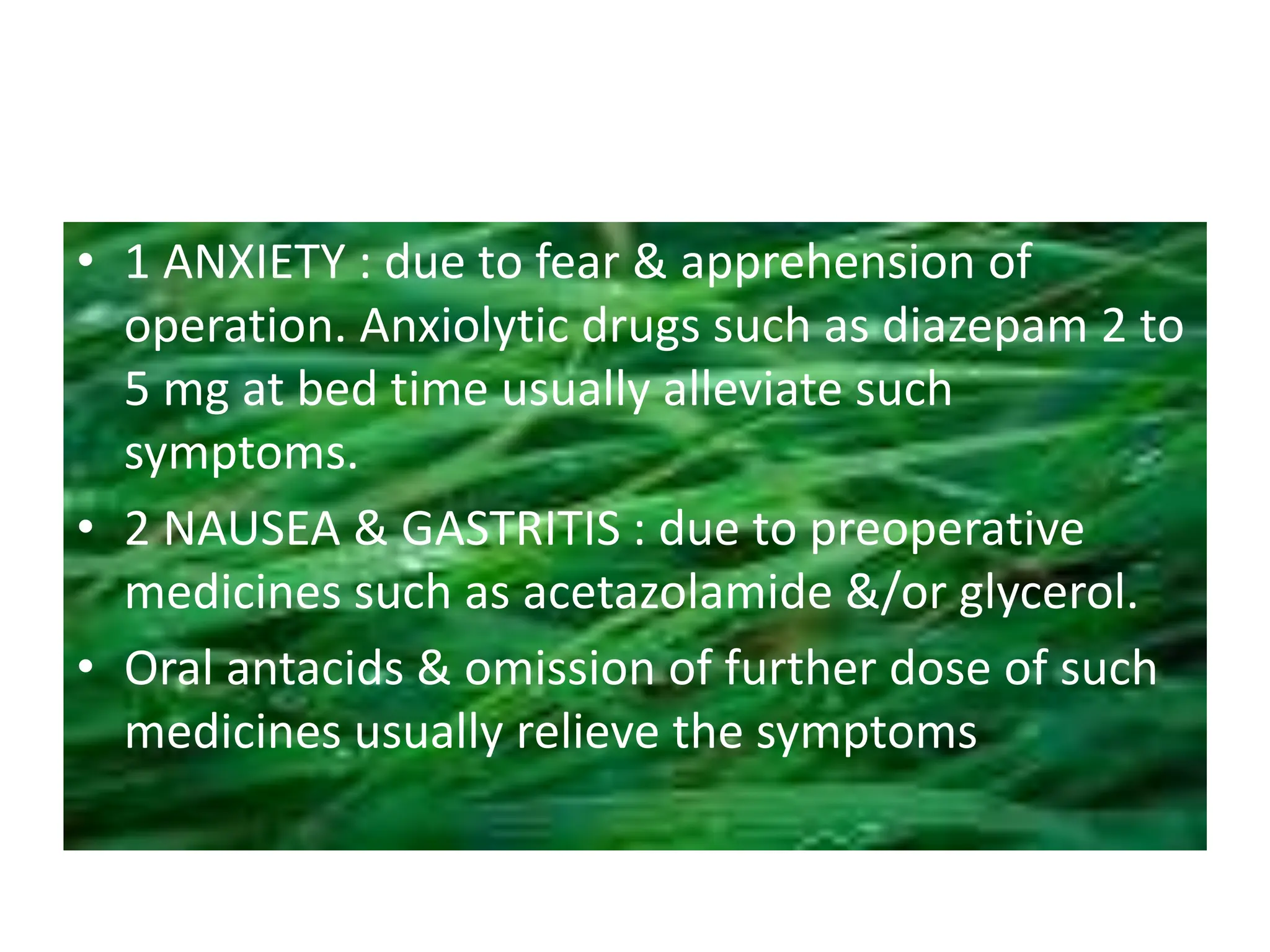• 1 ANXIETY : due to fear & apprehension of
operation. Anxiolytic drugs such as diazepam 2 to
5 mg at bed time usually alleviate such
symptoms.
• 2 NAUSEA & GASTRITIS : due to preoperative
medicines such as acetazolamide &/or glycerol.
• Oral antacids & omission of further dose of such
medicines usually relieve the symptoms
 