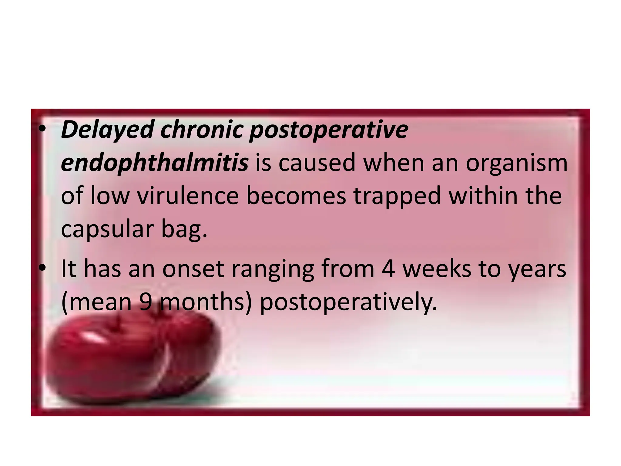 • Delayed chronic postoperative
endophthalmitis is caused when an organism
of low virulence becomes trapped within the
capsular bag.
• It has an onset ranging from 4 weeks to years
(mean 9 months) postoperatively.
 