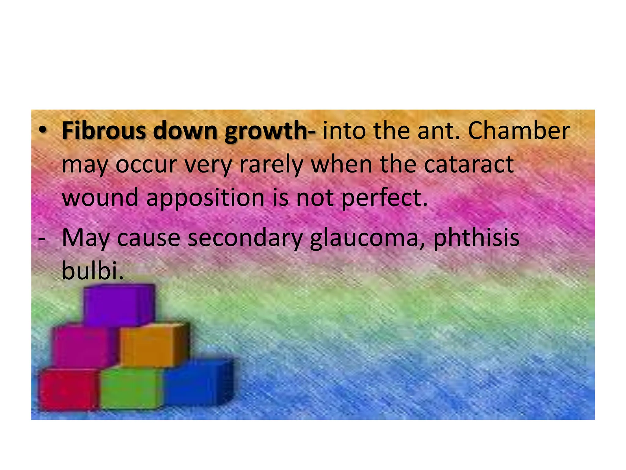 • Fibrous down growth- into the ant. Chamber
may occur very rarely when the cataract
wound apposition is not perfect.
- May cause secondary glaucoma, phthisis
bulbi.
 