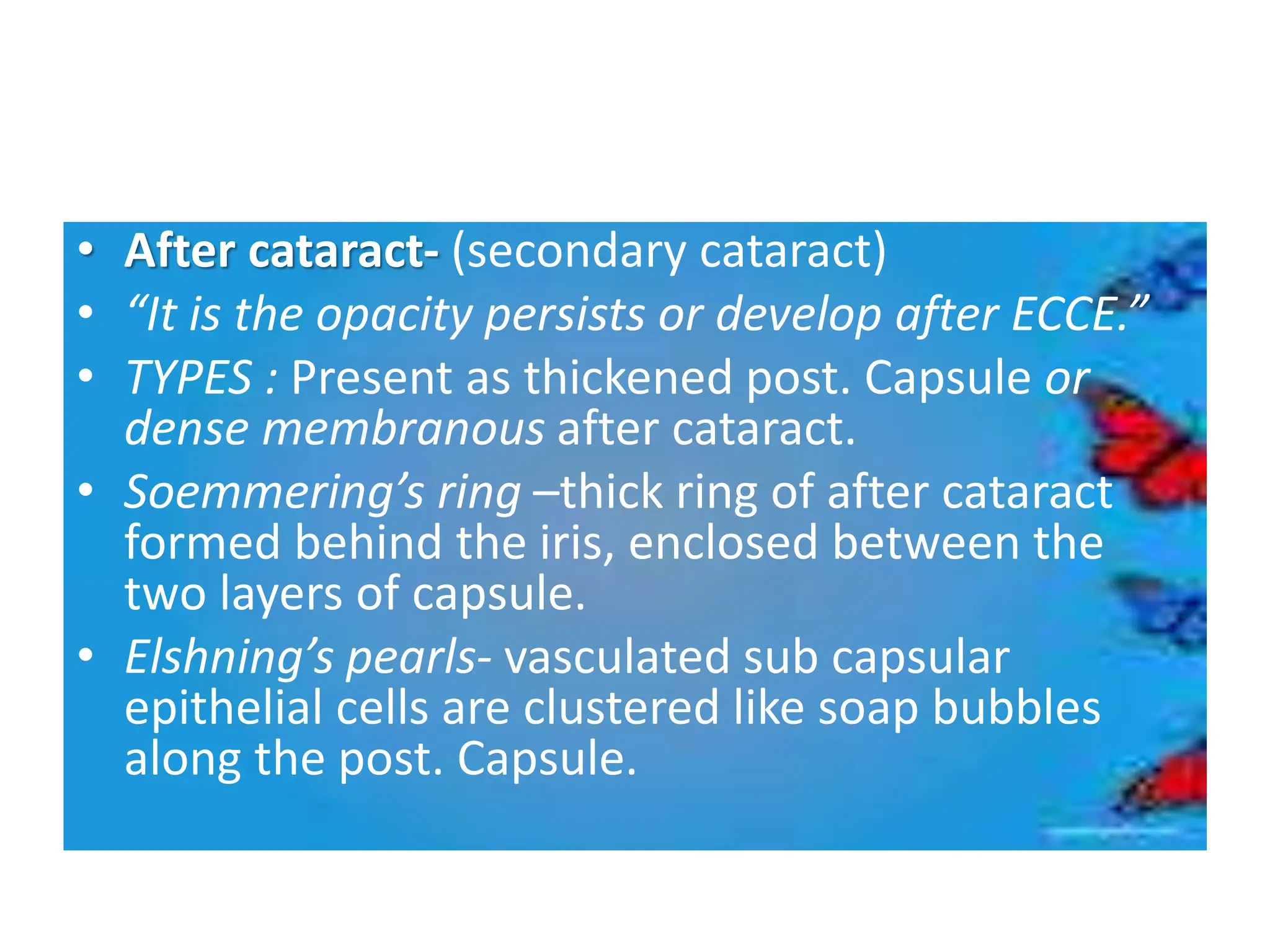 • After cataract- (secondary cataract)
• “It is the opacity persists or develop after ECCE.”
• TYPES : Present as thickened post. Capsule or
dense membranous after cataract.
• Soemmering’s ring –thick ring of after cataract
formed behind the iris, enclosed between the
two layers of capsule.
• Elshning’s pearls- vasculated sub capsular
epithelial cells are clustered like soap bubbles
along the post. Capsule.
 