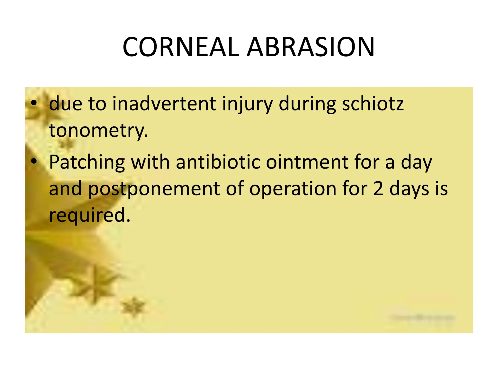 CORNEAL ABRASION
• due to inadvertent injury during schiotz
tonometry.
• Patching with antibiotic ointment for a day
and postponement of operation for 2 days is
required.
 