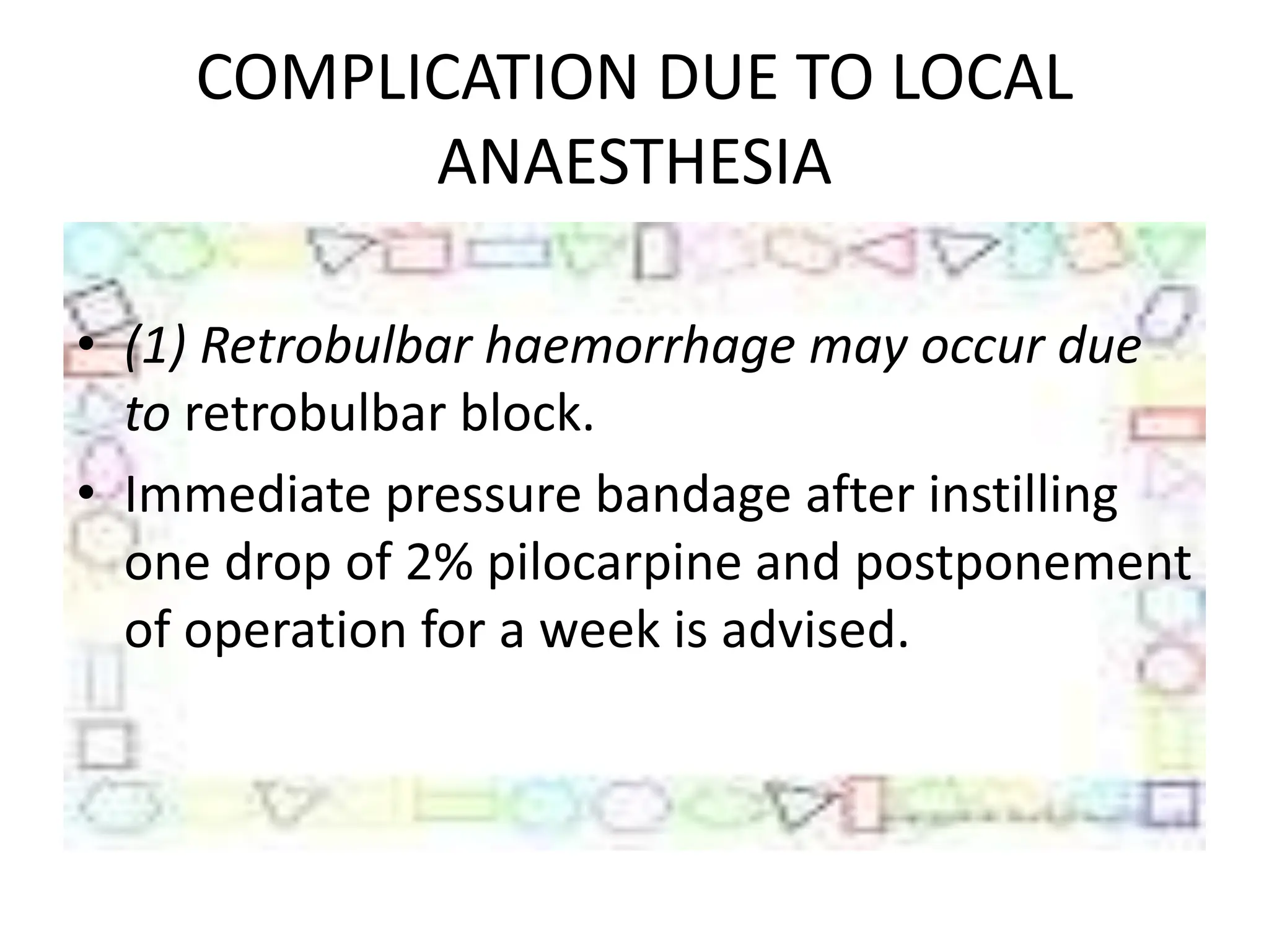 COMPLICATION DUE TO LOCAL
ANAESTHESIA
• (1) Retrobulbar haemorrhage may occur due
to retrobulbar block.
• Immediate pressure bandage after instilling
one drop of 2% pilocarpine and postponement
of operation for a week is advised.
 