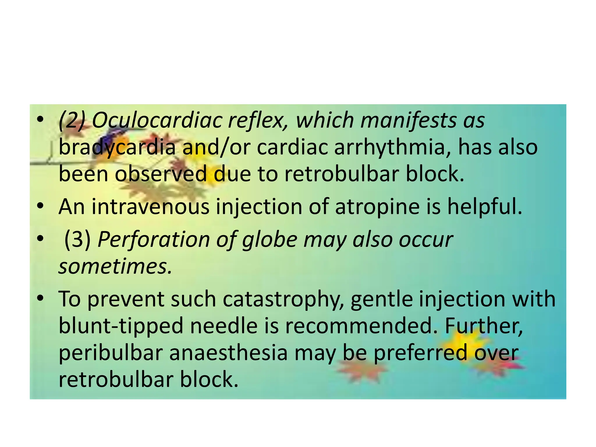 • (2) Oculocardiac reflex, which manifests as
bradycardia and/or cardiac arrhythmia, has also
been observed due to retrobulbar block.
• An intravenous injection of atropine is helpful.
• (3) Perforation of globe may also occur
sometimes.
• To prevent such catastrophy, gentle injection with
blunt-tipped needle is recommended. Further,
peribulbar anaesthesia may be preferred over
retrobulbar block.
 