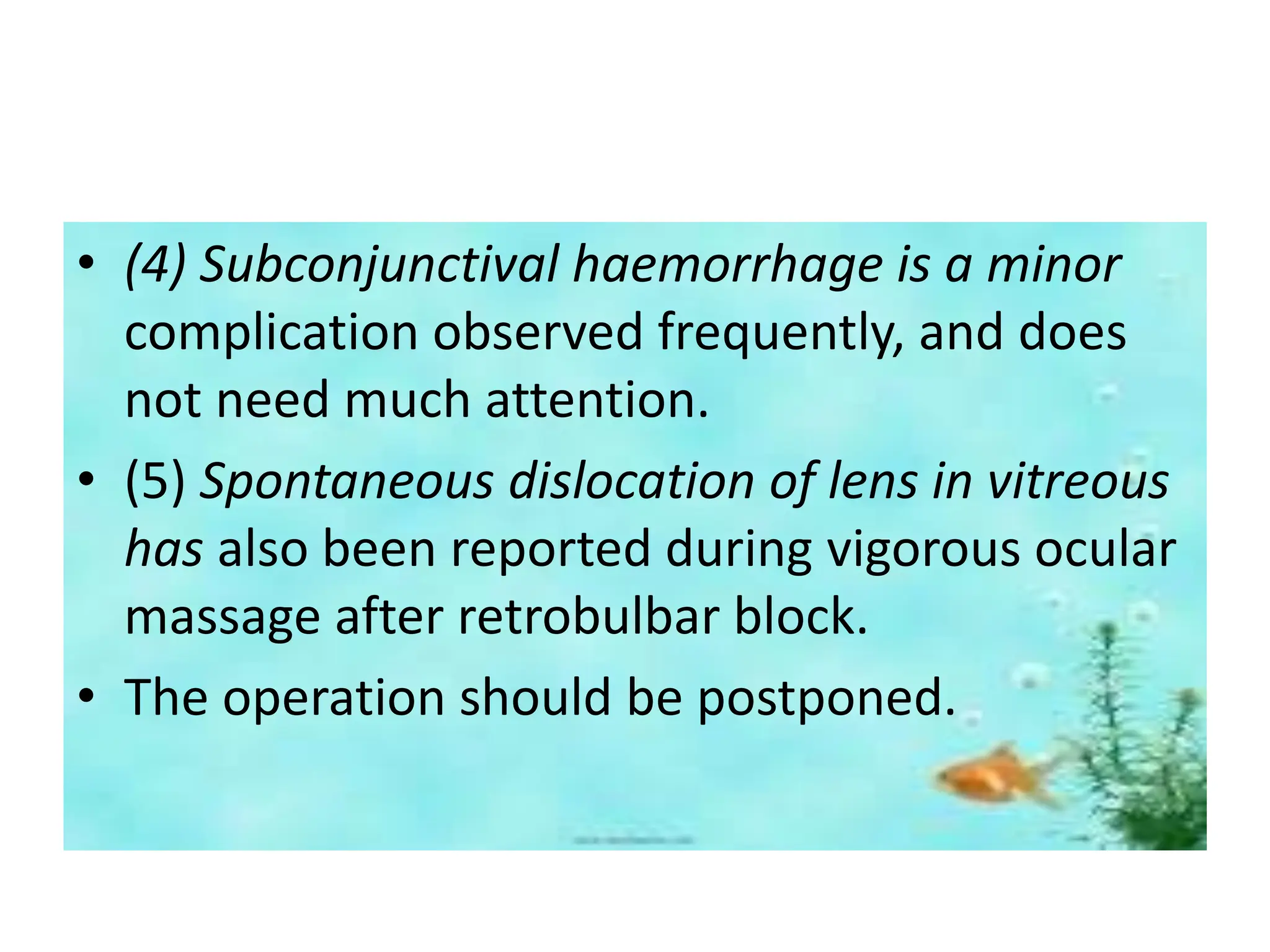 • (4) Subconjunctival haemorrhage is a minor
complication observed frequently, and does
not need much attention.
• (5) Spontaneous dislocation of lens in vitreous
has also been reported during vigorous ocular
massage after retrobulbar block.
• The operation should be postponed.
 