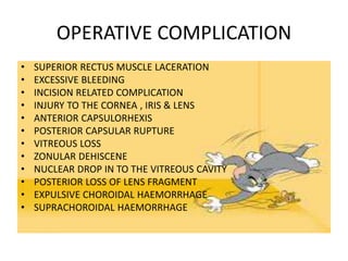 OPERATIVE COMPLICATION
• SUPERIOR RECTUS MUSCLE LACERATION
• EXCESSIVE BLEEDING
• INCISION RELATED COMPLICATION
• INJURY TO THE CORNEA , IRIS & LENS
• ANTERIOR CAPSULORHEXIS
• POSTERIOR CAPSULAR RUPTURE
• VITREOUS LOSS
• ZONULAR DEHISCENE
• NUCLEAR DROP IN TO THE VITREOUS CAVITY
• POSTERIOR LOSS OF LENS FRAGMENT
• EXPULSIVE CHOROIDAL HAEMORRHAGE
• SUPRACHOROIDAL HAEMORRHAGE
 
