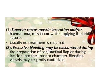 (1) Superior rectus muscle laceration and/or
haematoma, may occur while applying the bridle
suture.
• Usually no treatment is required.
(2). Excessive bleeding may be encountered during
the preparation of conjunctival flap or during
incision into the anterior chamber. Bleeding
vessels may be gently cauterized.
 