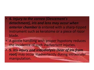 • 4. Injury to the cornea (Descement's
detachment), iris and lens may occur when
anterior chamber is entered with a sharp-tipped
instrument such as keratome or a piece of razor
blade.
• A gentle handling with proper hypotony reduces
the incidence of such inadvertent injuries.
• 5. Iris injury and iridodialysis (tear of iris from
root) may occur inadvertently during intraocular
manipulation.
 