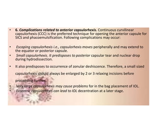 • 6. Complications related to anterior capsulorhexis. Continuous curvilinear
capsulorhexis (CCC) is the preferred technique for opening the anterior capsule for
SICS and phacoemulsification. Following complications may occur:
• Escaping capsulorhexis i.e., capsulorhexis moves peripherally and may extend to
the equator or posterior capsule.
• Small capsulorhexis. It predisposes to posterior capsular tear and nuclear drop
during hydrodissection.
• It also predisposes to occurrence of zonular deshiscence. Therefore, a small sized
capsulorhexis should always be enlarged by 2 or 3 relaxing incisions before
proceeding further.
• Very large capsulorhexis may cause problems for in the bag placement of IOL.
• Eccentric capsulorhexis can lead to IOL decentration at a later stage.
 