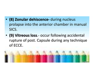 • (8) Zonular dehiscence- during nucleus
prolapse into the anterior chamber in manual
SICS.
• (9) Vitreous loss.- occur following accidental
rupture of post. Capsule during any technique
of ECCE.
 