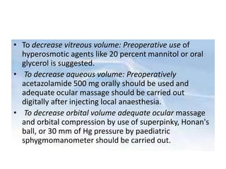 • To decrease vitreous volume: Preoperative use of
hyperosmotic agents like 20 percent mannitol or oral
glycerol is suggested.
• To decrease aqueous volume: Preoperatively
acetazolamide 500 mg orally should be used and
adequate ocular massage should be carried out
digitally after injecting local anaesthesia.
• To decrease orbital volume adequate ocular massage
and orbital compression by use of superpinky, Honan's
ball, or 30 mm of Hg pressure by paediatric
sphygmomanometer should be carried out.
 