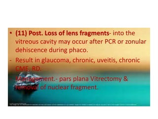 • (11) Post. Loss of lens fragments- into the
vitreous cavity may occur after PCR or zonular
dehiscence during phaco.
- Result in glaucoma, chronic, uveitis, chronic
CME, RD.
- Management.- pars plana Vitrectomy &
removal of nuclear fragment.
 