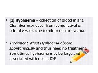 • (1) Hyphaema – collection of blood in ant.
Chamber may occur from conjunctival or
scleral vessels due to minor ocular trauma.
• Treatment. Most Hyphaema absorb
spontaneously and thus need no treatment.
Sometimes hyphaema may be large and
associated with rise in IOP.
 